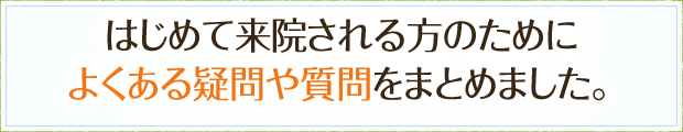 はじめて来院される方のためによくある疑問や質問をまとめました。