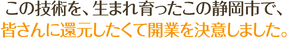 この技術を、生まれ育ったこの静岡市で、皆さんに還元したくて開業を決意しました。